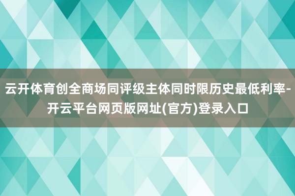 云开体育创全商场同评级主体同时限历史最低利率-开云平台网页版网址(官方)登录入口