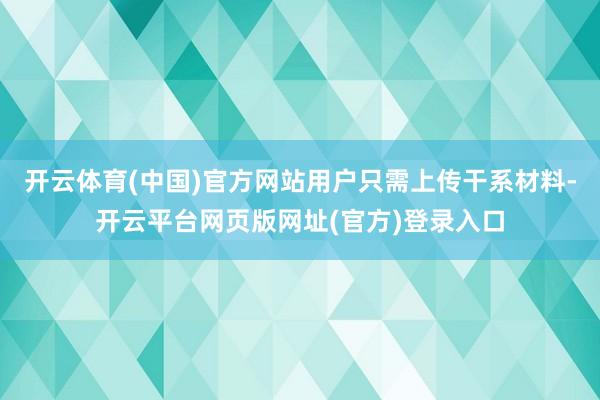 开云体育(中国)官方网站用户只需上传干系材料-开云平台网页版网址(官方)登录入口