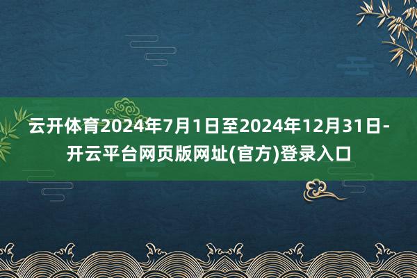 云开体育2024年7月1日至2024年12月31日-开云平台网页版网址(官方)登录入口