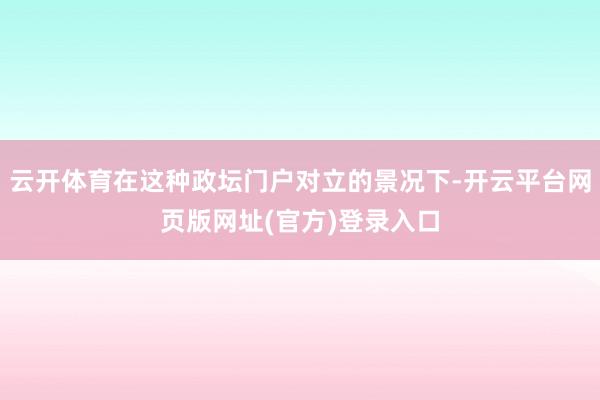 云开体育在这种政坛门户对立的景况下-开云平台网页版网址(官方)登录入口