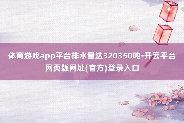 体育游戏app平台排水量达320350吨-开云平台网页版网址(官方)登录入口