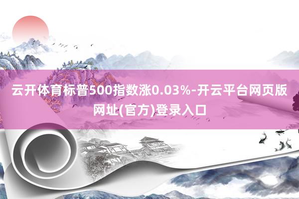 云开体育标普500指数涨0.03%-开云平台网页版网址(官方)登录入口