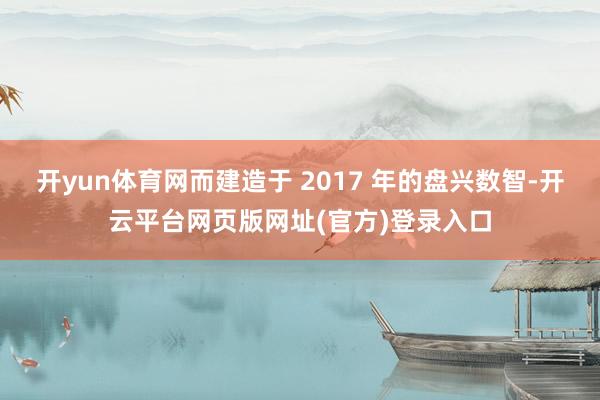 开yun体育网而建造于 2017 年的盘兴数智-开云平台网页版网址(官方)登录入口