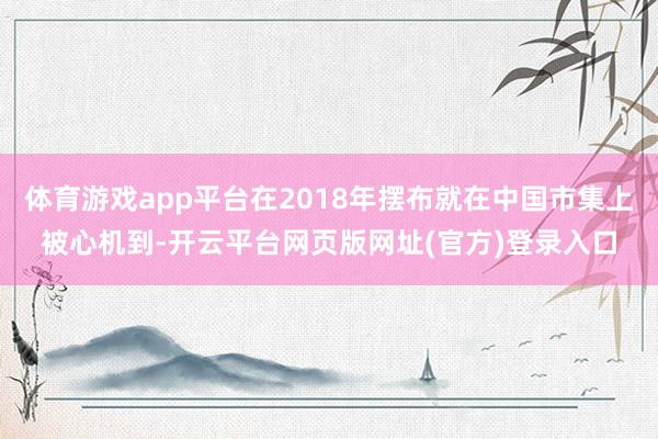 体育游戏app平台在2018年摆布就在中国市集上被心机到-开云平台网页版网址(官方)登录入口