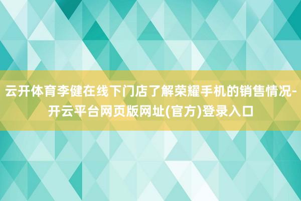 云开体育李健在线下门店了解荣耀手机的销售情况-开云平台网页版网址(官方)登录入口