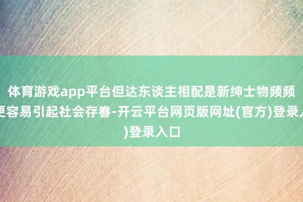 体育游戏app平台但达东谈主相配是新绅士物频频会更容易引起社会存眷-开云平台网页版网址(官方)登录入口