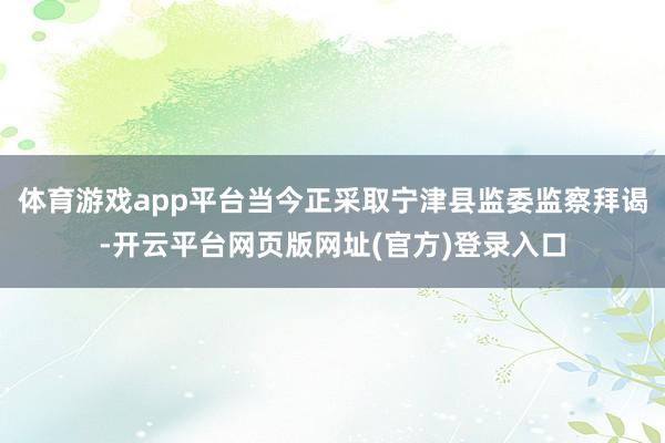 体育游戏app平台当今正采取宁津县监委监察拜谒-开云平台网页版网址(官方)登录入口