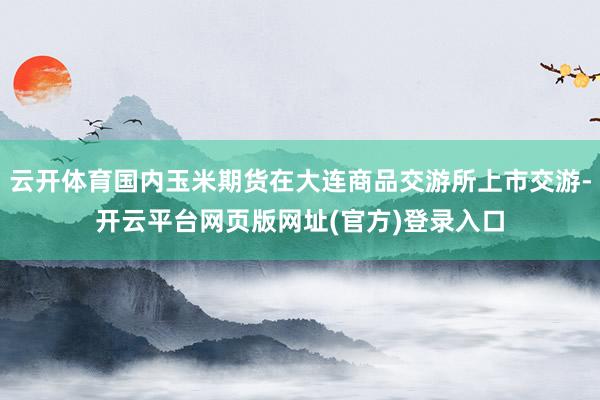 云开体育国内玉米期货在大连商品交游所上市交游-开云平台网页版网址(官方)登录入口