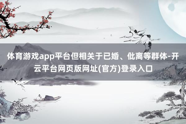 体育游戏app平台但相关于已婚、仳离等群体-开云平台网页版网址(官方)登录入口