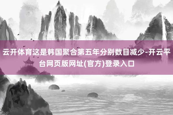 云开体育这是韩国聚合第五年分别数目减少-开云平台网页版网址(官方)登录入口
