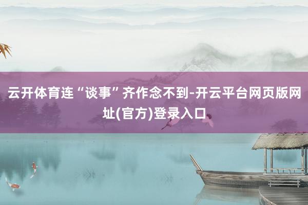 云开体育连“谈事”齐作念不到-开云平台网页版网址(官方)登录入口