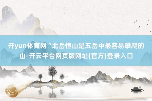 开yun体育网　　“北岳恒山是五岳中最容易攀爬的山-开云平台网页版网址(官方)登录入口