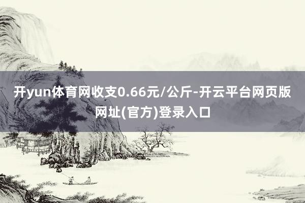 开yun体育网收支0.66元/公斤-开云平台网页版网址(官方)登录入口