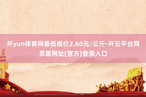 开yun体育网最低报价2.60元/公斤-开云平台网页版网址(官方)登录入口