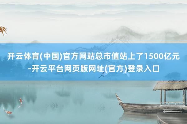 开云体育(中国)官方网站总市值站上了1500亿元-开云平台网页版网址(官方)登录入口