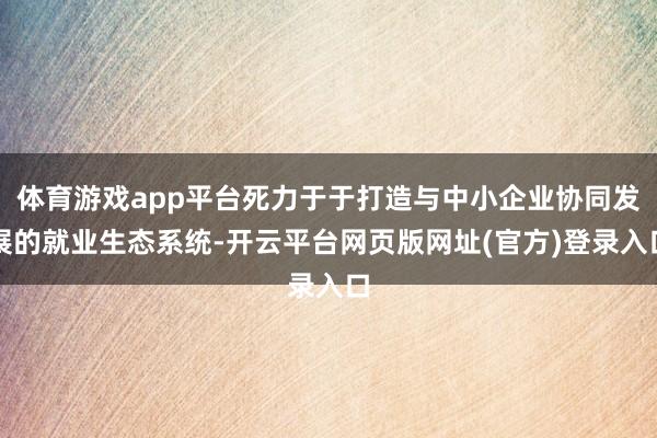 体育游戏app平台死力于于打造与中小企业协同发展的就业生态系统-开云平台网页版网址(官方)登录入口