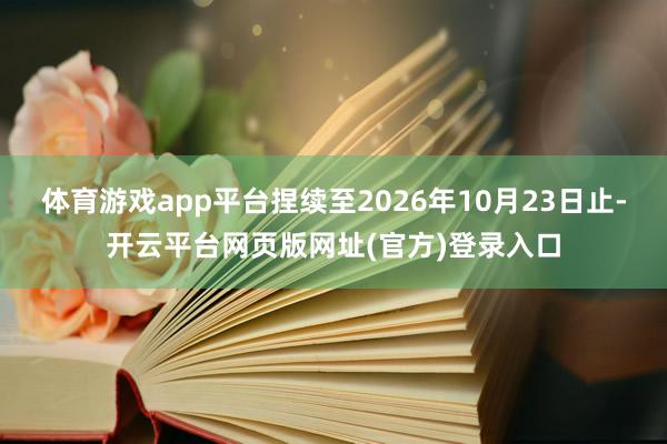 体育游戏app平台捏续至2026年10月23日止-开云平台网页版网址(官方)登录入口