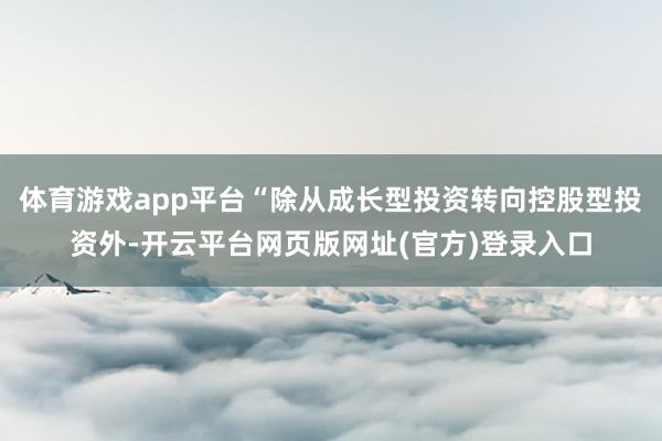 体育游戏app平台“除从成长型投资转向控股型投资外-开云平台网页版网址(官方)登录入口