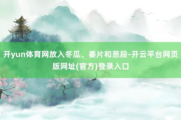 开yun体育网放入冬瓜、姜片和葱段-开云平台网页版网址(官方)登录入口