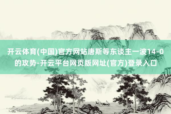 开云体育(中国)官方网站唐斯等东谈主一波14-0的攻势-开云平台网页版网址(官方)登录入口