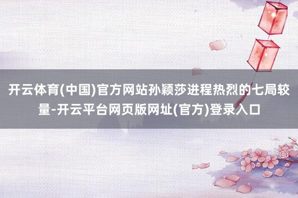 开云体育(中国)官方网站孙颖莎进程热烈的七局较量-开云平台网页版网址(官方)登录入口