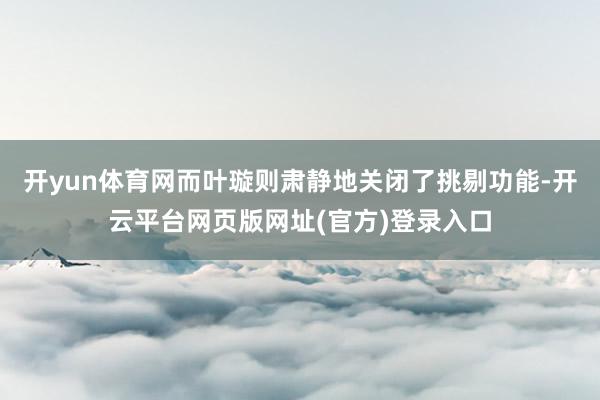 开yun体育网而叶璇则肃静地关闭了挑剔功能-开云平台网页版网址(官方)登录入口