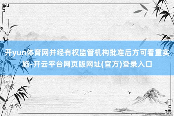 开yun体育网并经有权监管机构批准后方可看重实施-开云平台网页版网址(官方)登录入口