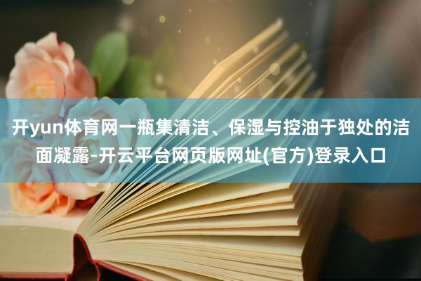 开yun体育网一瓶集清洁、保湿与控油于独处的洁面凝露-开云平台网页版网址(官方)登录入口