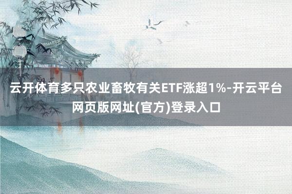 云开体育多只农业畜牧有关ETF涨超1%-开云平台网页版网址(官方)登录入口