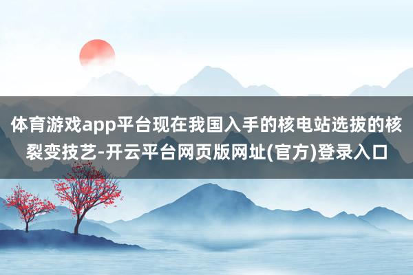 体育游戏app平台现在我国入手的核电站选拔的核裂变技艺-开云平台网页版网址(官方)登录入口