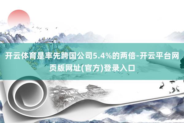 开云体育是率先跨国公司5.4%的两倍-开云平台网页版网址(官方)登录入口