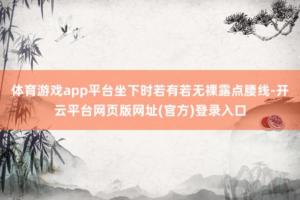 体育游戏app平台坐下时若有若无裸露点腰线-开云平台网页版网址(官方)登录入口