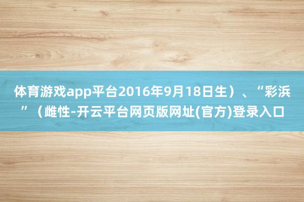 体育游戏app平台2016年9月18日生)、“彩浜”(雌性-开云平台网页版网址(官方)登录入口