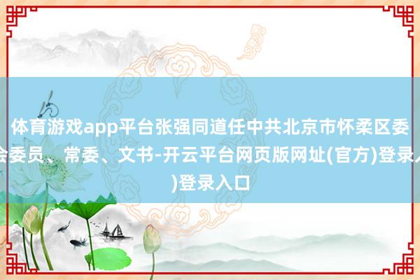 体育游戏app平台张强同道任中共北京市怀柔区委员会委员、常委、文书-开云平台网页版网址(官方)登录入口