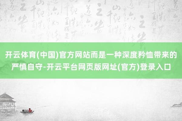 开云体育(中国)官方网站而是一种深度矜恤带来的严慎自守-开云平台网页版网址(官方)登录入口