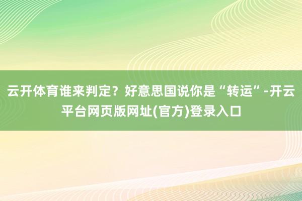 云开体育谁来判定?好意思国说你是“转运”-开云平台网页版网址(官方)登录入口