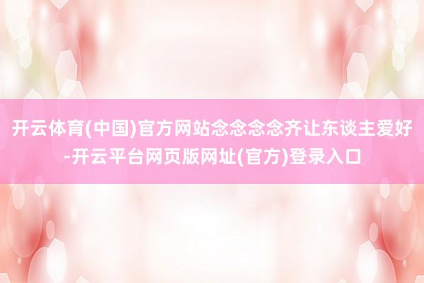 开云体育(中国)官方网站念念念念齐让东谈主爱好-开云平台网页版网址(官方)登录入口