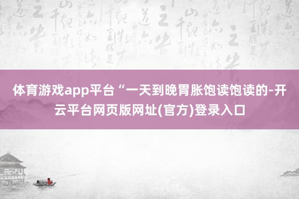 体育游戏app平台“一天到晚胃胀饱读饱读的-开云平台网页版网址(官方)登录入口