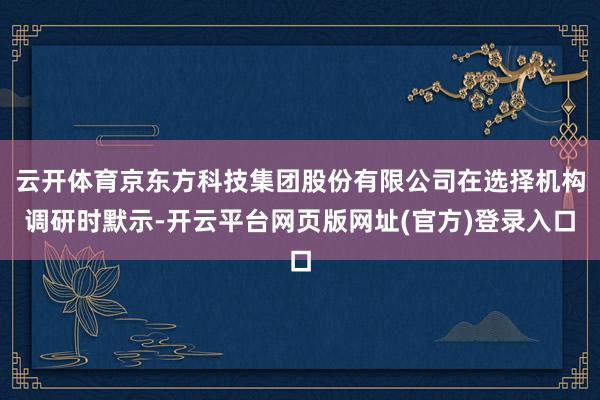 云开体育京东方科技集团股份有限公司在选择机构调研时默示-开云平台网页版网址(官方)登录入口