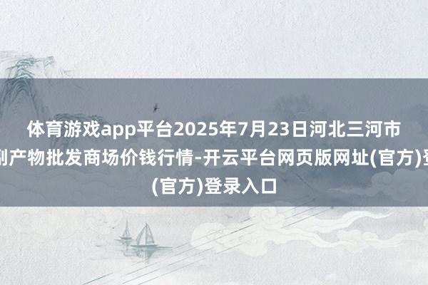 体育游戏app平台2025年7月23日河北三河市建兴农副产物批发商场价钱行情-开云平台网页版网址(官方)登录入口