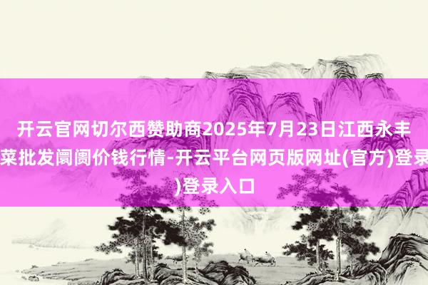 开云官网切尔西赞助商2025年7月23日江西永丰县蔬菜批发阛阓价钱行情-开云平台网页版网址(官方)登录入口