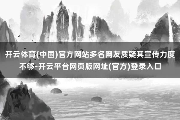 开云体育(中国)官方网站多名网友质疑其宣传力度不够-开云平台网页版网址(官方)登录入口