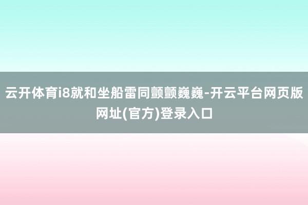 云开体育i8就和坐船雷同颤颤巍巍-开云平台网页版网址(官方)登录入口