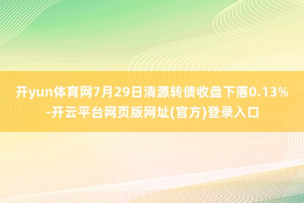 开yun体育网7月29日清源转债收盘下落0.13%-开云平台网页版网址(官方)登录入口