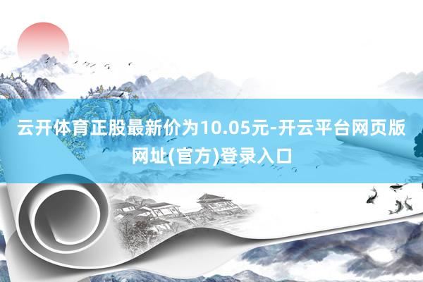 云开体育正股最新价为10.05元-开云平台网页版网址(官方)登录入口