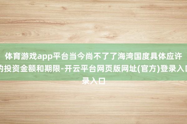 体育游戏app平台当今尚不了了海湾国度具体应许的投资金额和期限-开云平台网页版网址(官方)登录入口