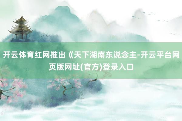 开云体育红网推出《天下湖南东说念主-开云平台网页版网址(官方)登录入口