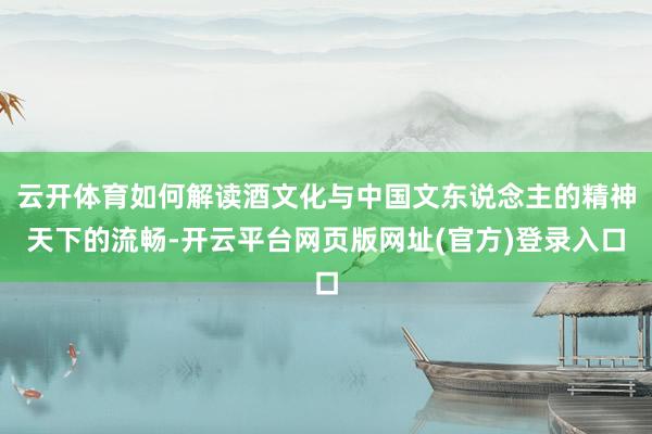 云开体育如何解读酒文化与中国文东说念主的精神天下的流畅-开云平台网页版网址(官方)登录入口