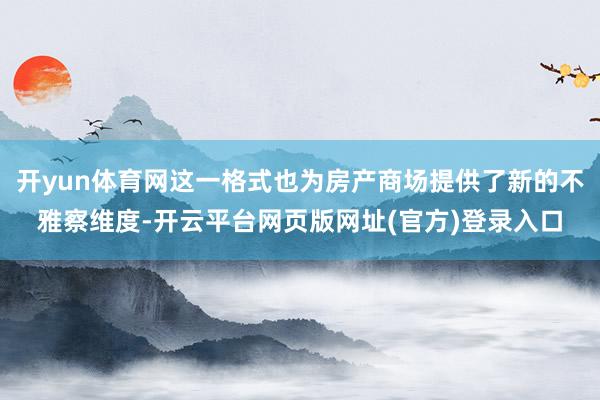 开yun体育网这一格式也为房产商场提供了新的不雅察维度-开云平台网页版网址(官方)登录入口