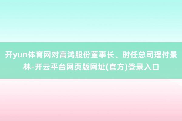 开yun体育网对高鸿股份董事长、时任总司理付景林-开云平台网页版网址(官方)登录入口